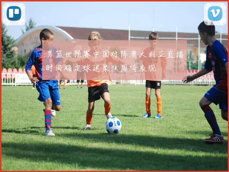 男篮世预赛中国对阵澳大利亚直播时间确定球迷聚焦周琦表现