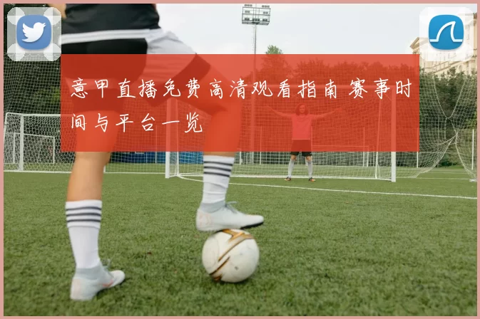 意甲直播免费高清观看指南 赛事时间与平台一览