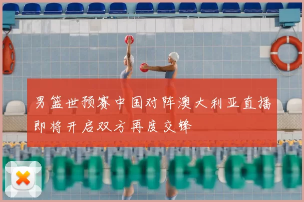 男篮世预赛中国对阵澳大利亚直播即将开启双方再度交锋