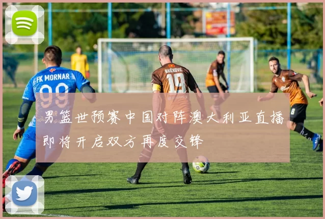 男篮世预赛中国对阵澳大利亚直播即将开启双方再度交锋