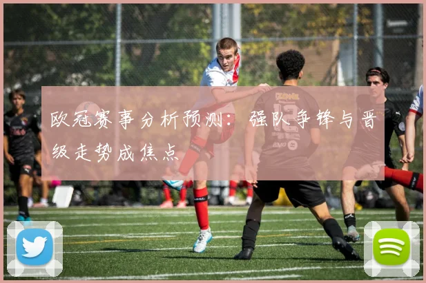 欧冠赛事分析预测：强队争锋与晋级走势成焦点