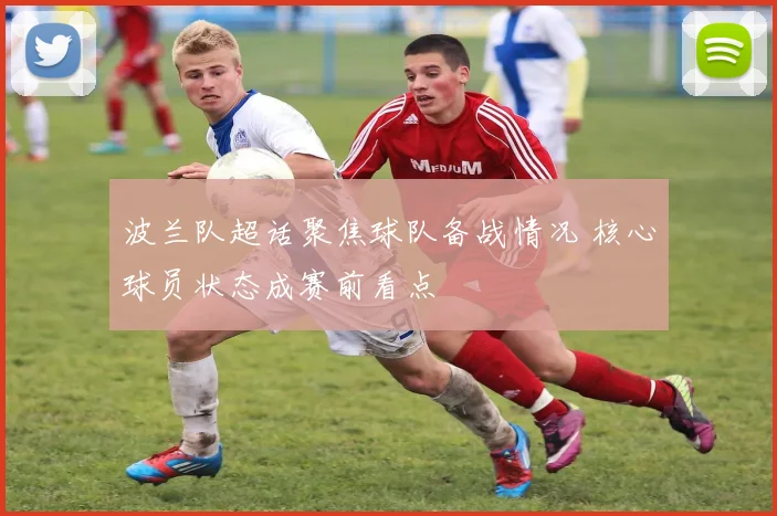波兰队超话聚焦球队备战情况 核心球员状态成赛前看点