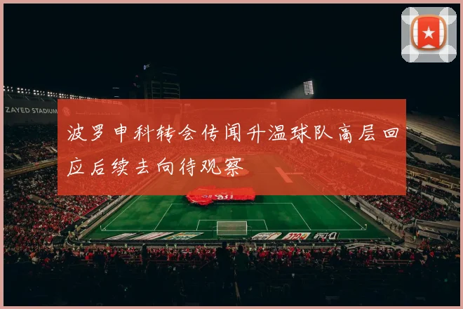 波罗申科转会传闻升温球队高层回应后续去向待观察