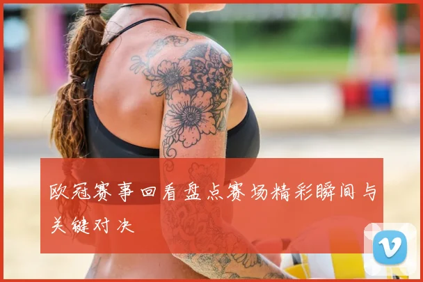 欧冠赛事回看盘点赛场精彩瞬间与关键对决