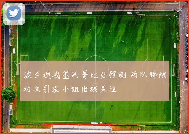 波兰迎战墨西哥比分预测 两队锋线对决引发小组出线关注