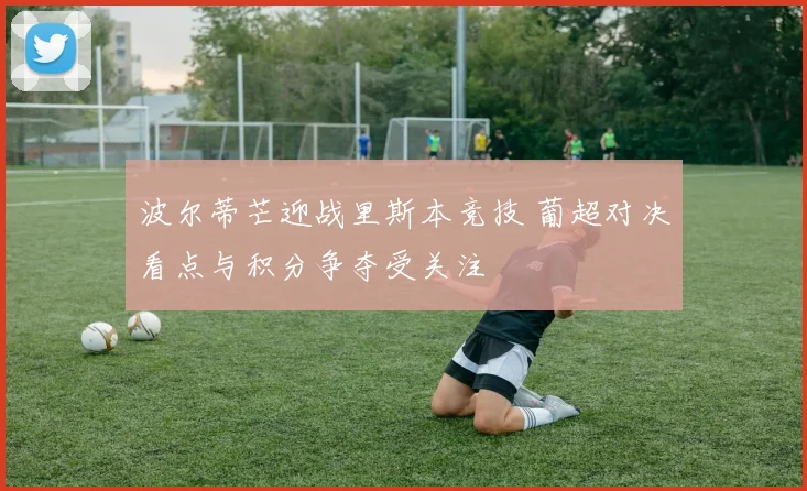 波尔蒂芒迎战里斯本竞技 葡超对决看点与积分争夺受关注